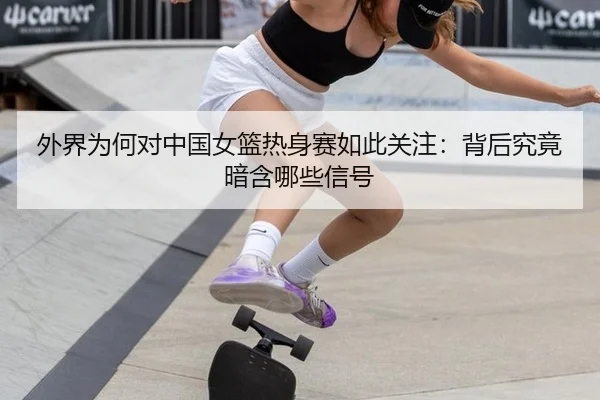 外界为何对中国女篮热身赛如此关注：背后究竟暗含哪些信号